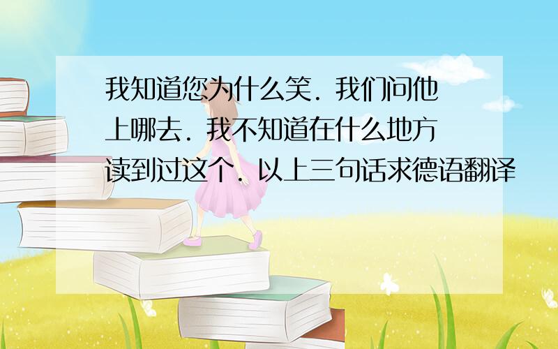 我知道您为什么笑. 我们问他上哪去. 我不知道在什么地方读到过这个. 以上三句话求德语翻译