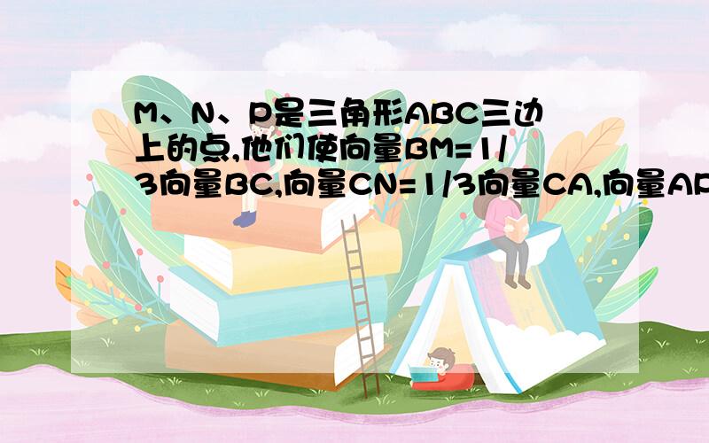 M、N、P是三角形ABC三边上的点,他们使向量BM=1/3向量BC,向量CN=1/3向量CA,向量AP=1/3向量AB,