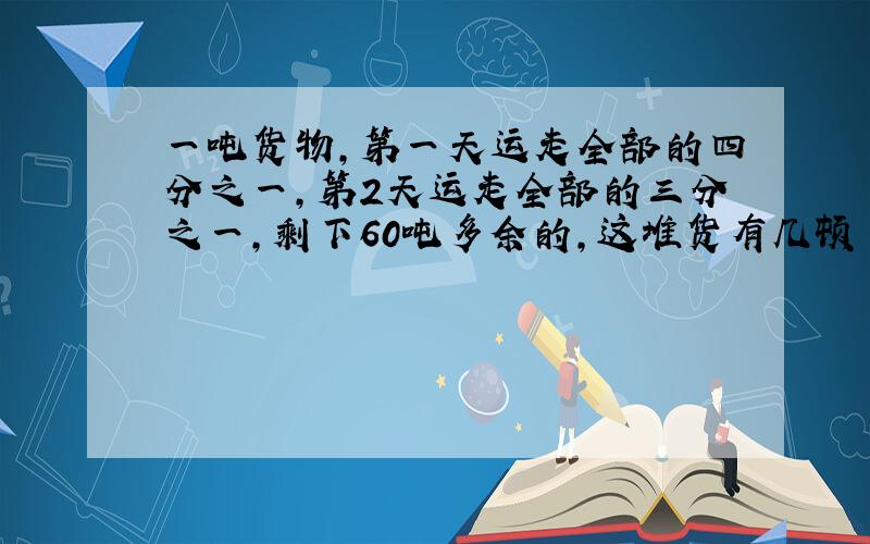 一吨货物,第一天运走全部的四分之一,第2天运走全部的三分之一,剩下60吨多余的,这堆货有几顿