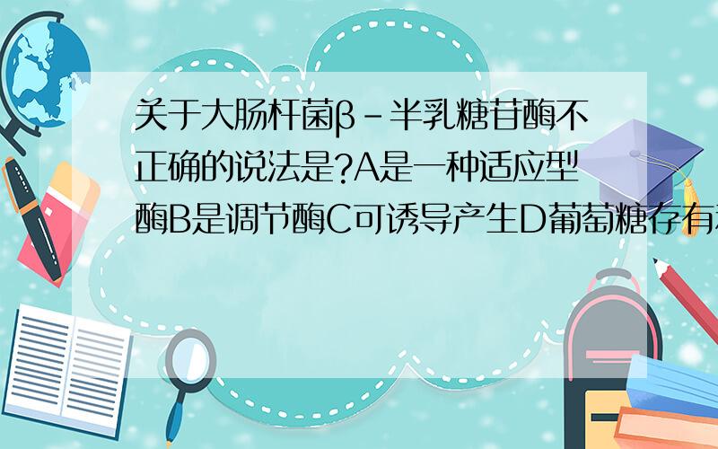 关于大肠杆菌β-半乳糖苷酶不正确的说法是?A是一种适应型酶B是调节酶C可诱导产生D葡萄糖存有利于酶的合成