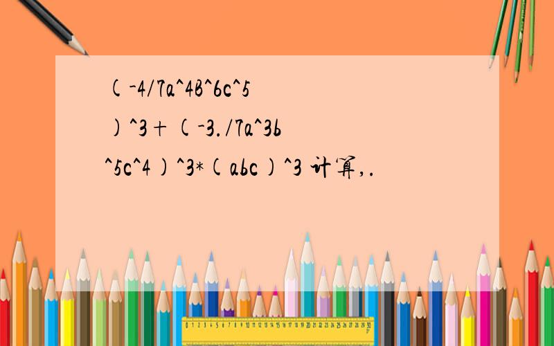 (-4/7a^4B^6c^5)^3+(-3./7a^3b^5c^4)^3*(abc)^3 计算,.