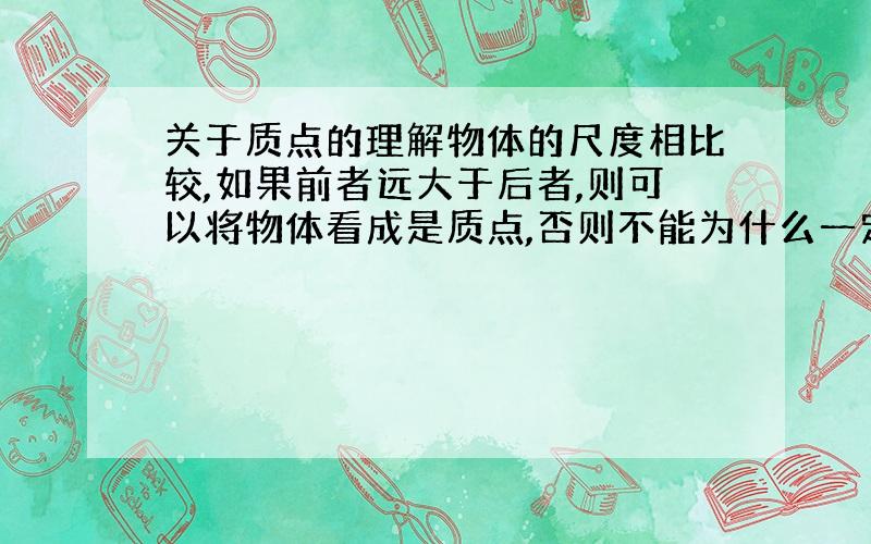 关于质点的理解物体的尺度相比较,如果前者远大于后者,则可以将物体看成是质点,否则不能为什么一定要要求前者远大于后者才叫质