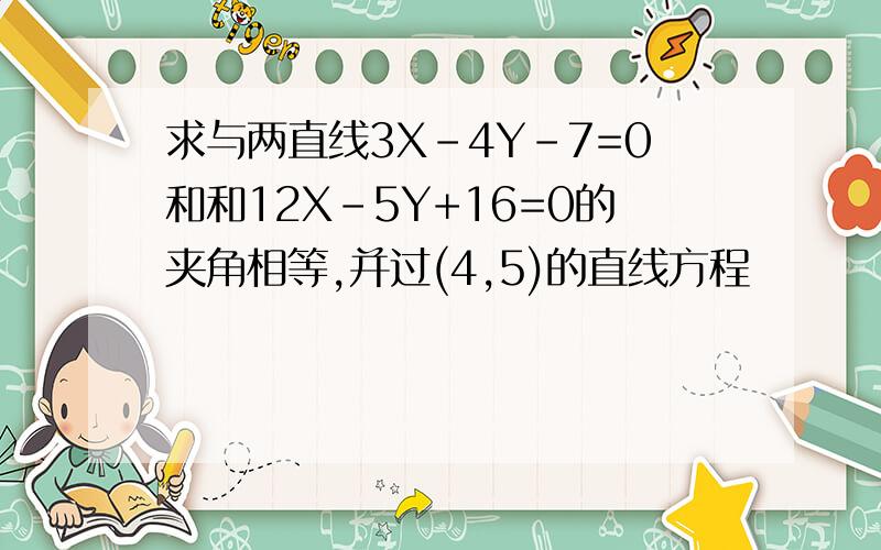 求与两直线3X-4Y-7=0和和12X-5Y+16=0的夹角相等,并过(4,5)的直线方程