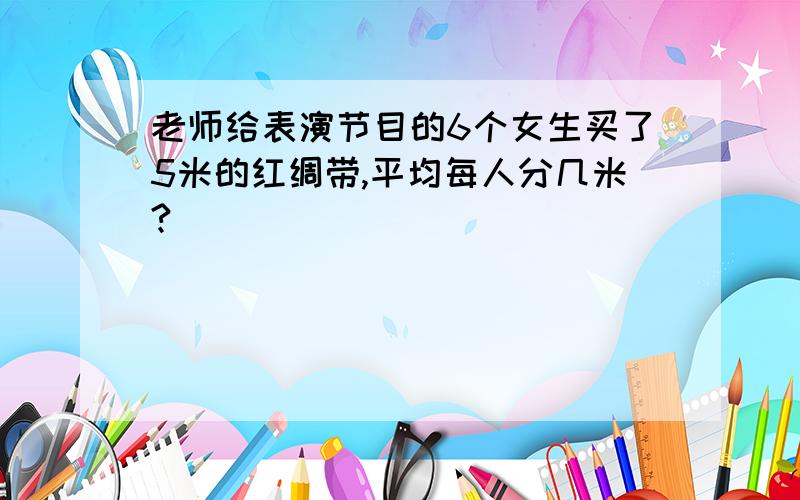 老师给表演节目的6个女生买了5米的红绸带,平均每人分几米?