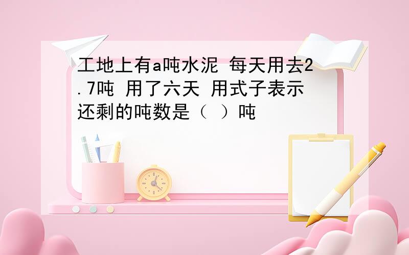 工地上有a吨水泥 每天用去2.7吨 用了六天 用式子表示还剩的吨数是（ ）吨