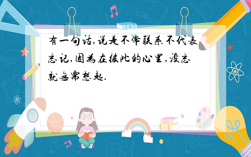 有一句话,说是不常联系不代表忘记,因为在彼此的心里,没忘就无需想起.