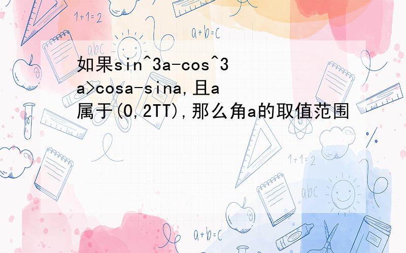 如果sin^3a-cos^3a>cosa-sina,且a属于(0,2TT),那么角a的取值范围