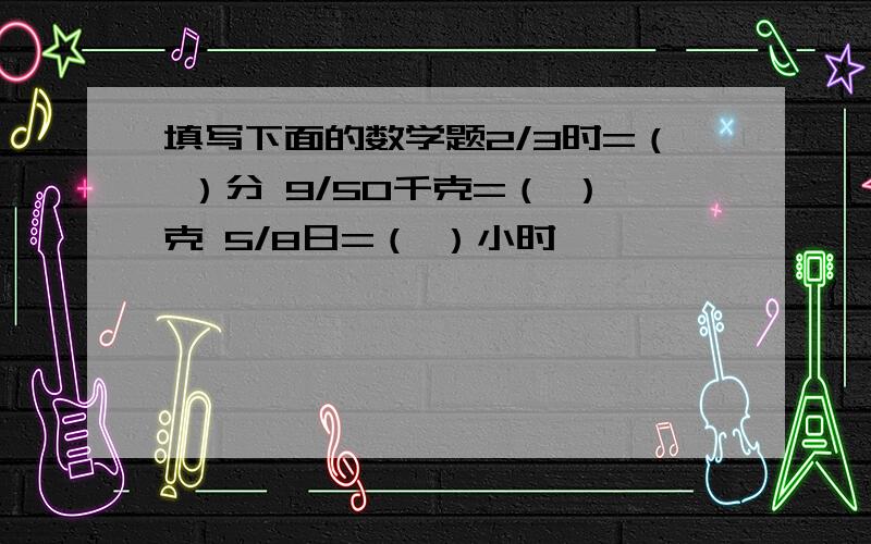 填写下面的数学题2/3时=（ ）分 9/50千克=（ ）克 5/8日=（ ）小时