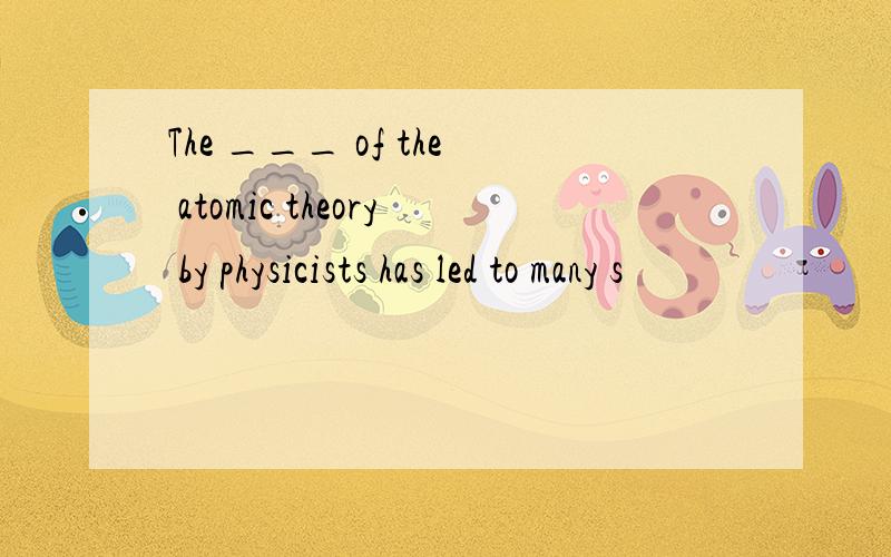 The ___ of the atomic theory by physicists has led to many s