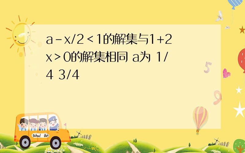 a-x/2＜1的解集与1+2x＞0的解集相同 a为 1/4 3/4