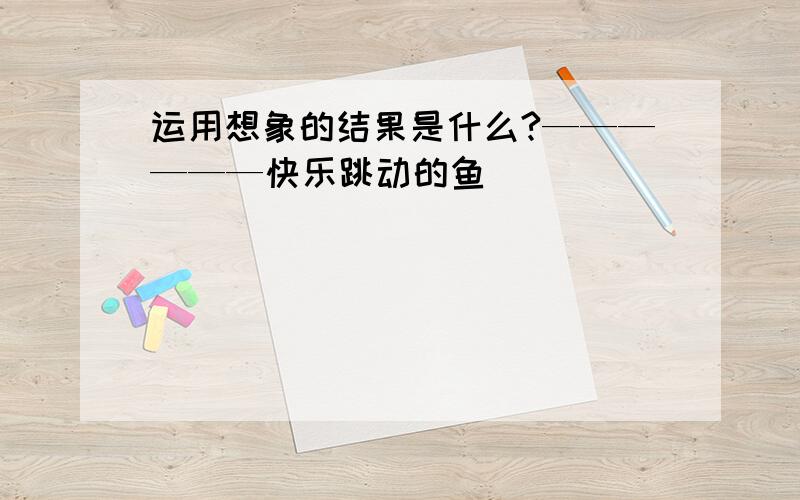 运用想象的结果是什么?——————快乐跳动的鱼