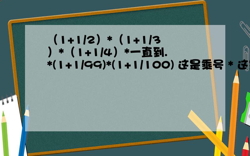 （1+1/2）*（1+1/3）*（1+1/4）*一直到.*(1+1/99)*(1+1/100) 这是乘号 * 这是分数1