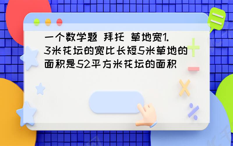 一个数学题 拜托 草地宽1.3米花坛的宽比长短5米草地的面积是52平方米花坛的面积