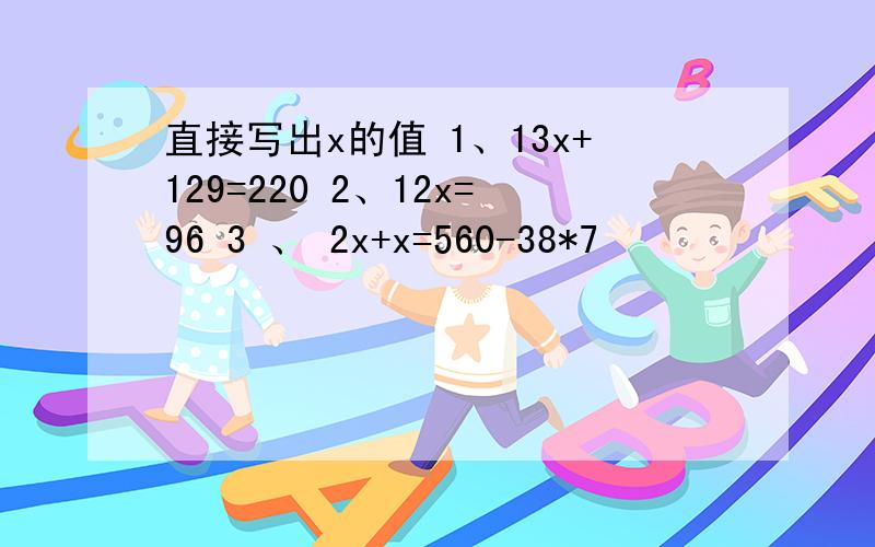 直接写出x的值 1、13x+129=220 2、12x=96 3 、 2x+x=560-38*7