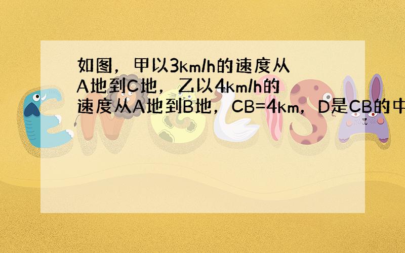 如图，甲以3km/h的速度从A地到C地，乙以4km/h的速度从A地到B地，CB=4km，D是CB的中点，设AD=x&nb