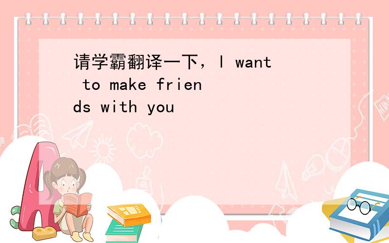 请学霸翻译一下，l want to make friends with you