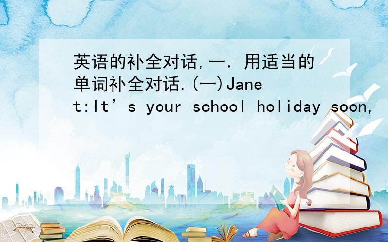 英语的补全对话,一．用适当的单词补全对话.(一)Janet:It’s your school holiday soon,