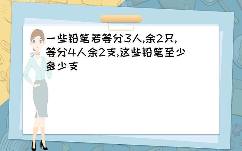 一些铅笔若等分3人,余2只,等分4人余2支,这些铅笔至少多少支