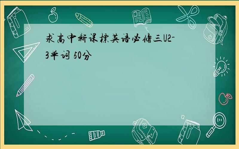 求高中新课标英语必修三U2-3单词 50分