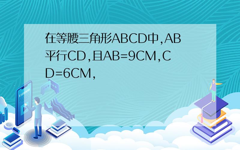 在等腰三角形ABCD中,AB平行CD,且AB=9CM,CD=6CM,