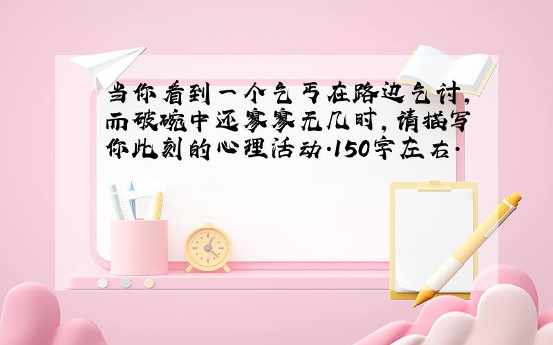 当你看到一个乞丐在路边乞讨,而破碗中还寥寥无几时,请描写你此刻的心理活动.150字左右.