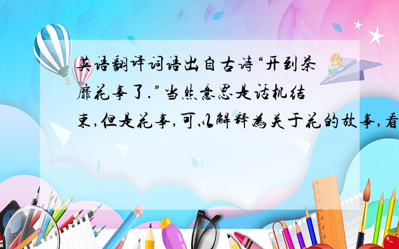 英语翻译词语出自古诗“开到荼靡花事了.”当然意思是话机结束,但是花事,可以解释为关于花的故事,看照这个意思去翻译行不行.