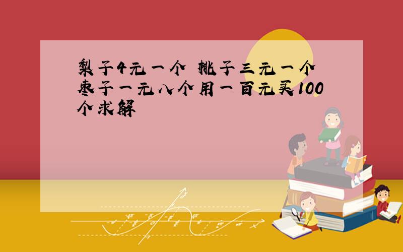 梨子4元一个 桃子三元一个 枣子一元八个用一百元买100个求解