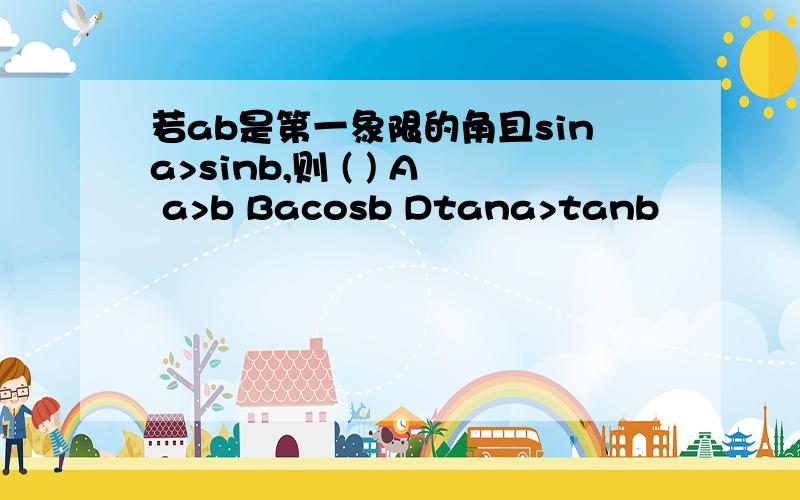 若ab是第一象限的角且sina>sinb,则 ( ) A a>b Bacosb Dtana>tanb