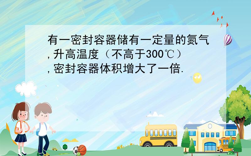 有一密封容器储有一定量的氮气,升高温度（不高于300℃）,密封容器体积增大了一倍.