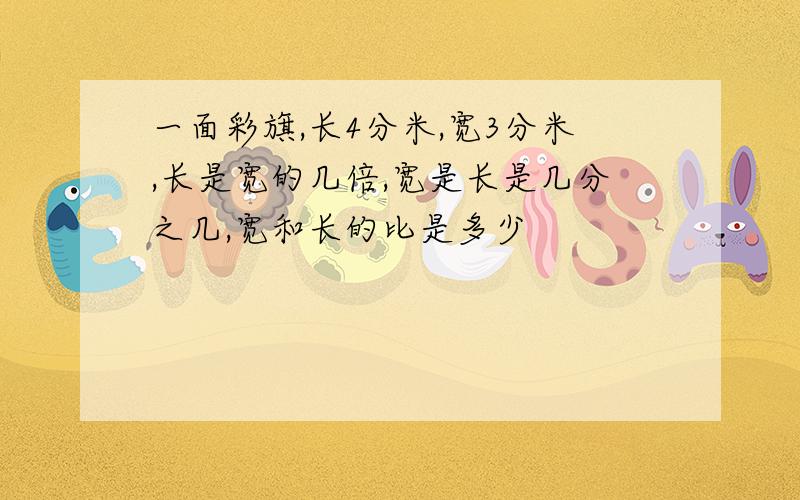 一面彩旗,长4分米,宽3分米,长是宽的几倍,宽是长是几分之几,宽和长的比是多少