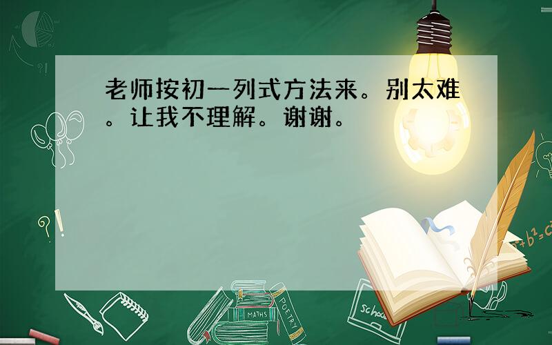 老师按初一列式方法来。别太难。让我不理解。谢谢。