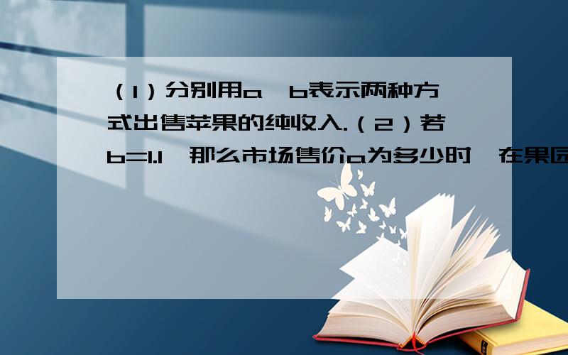 （1）分别用a,b表示两种方式出售苹果的纯收入.（2）若b=1.1,那么市场售价a为多少时,在果园销售和拉到