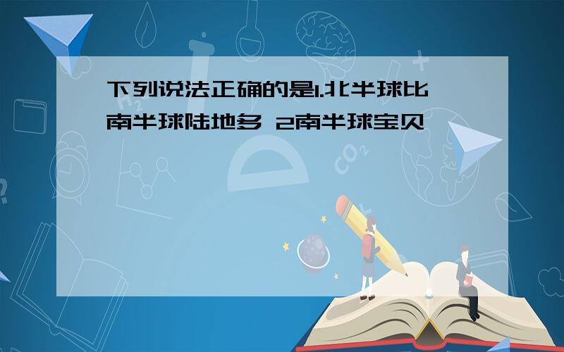 下列说法正确的是1.北半球比南半球陆地多 2南半球宝贝