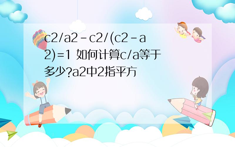 c2/a2-c2/(c2-a2)=1 如何计算c/a等于多少?a2中2指平方