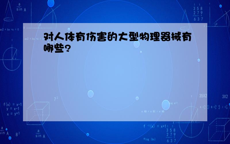 对人体有伤害的大型物理器械有哪些?