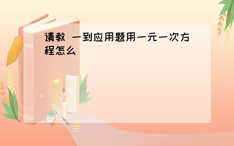 请教 一到应用题用一元一次方程怎么