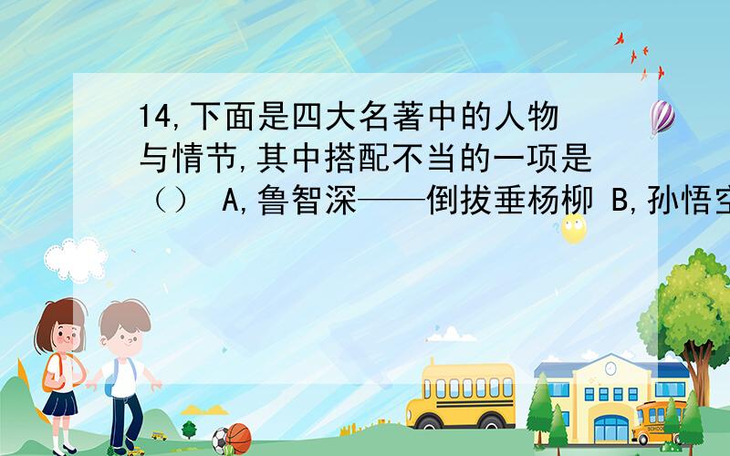 14,下面是四大名著中的人物与情节,其中搭配不当的一项是（） A,鲁智深——倒拔垂杨柳 B,孙悟空——大闹天空 C,诸葛