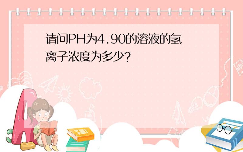 请问PH为4.90的溶液的氢离子浓度为多少?