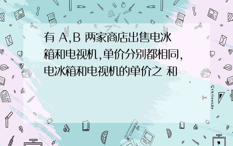 有 A,B 两家商店出售电冰箱和电视机,单价分别都相同,电冰箱和电视机的单价之 和