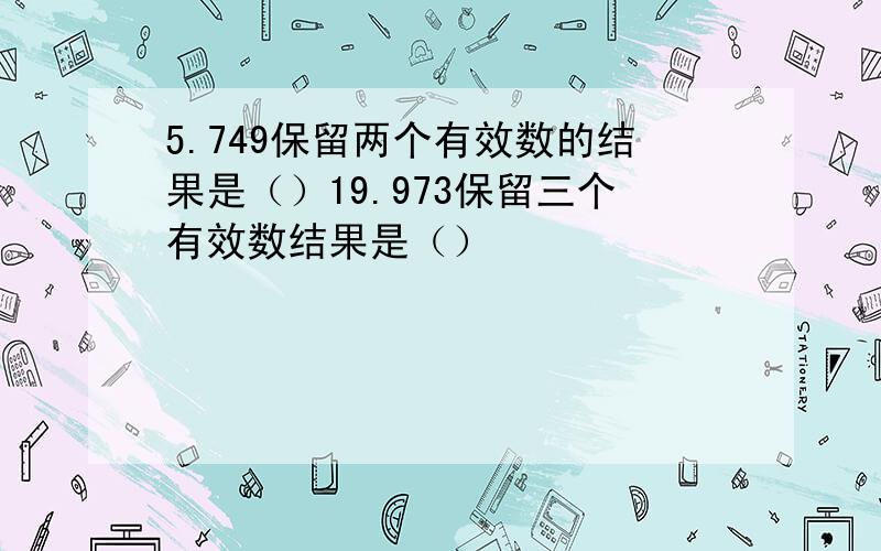 5.749保留两个有效数的结果是（）19.973保留三个有效数结果是（）