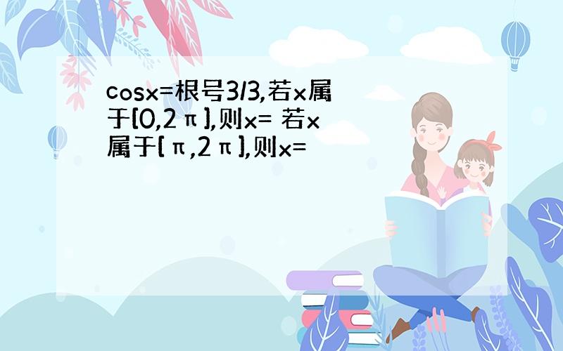 cosx=根号3/3,若x属于[0,2π],则x= 若x属于[π,2π],则x=