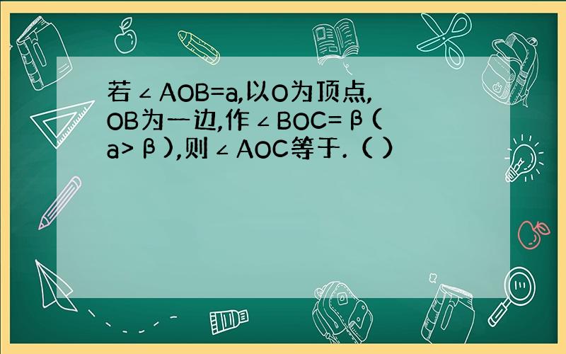 若∠AOB=a,以O为顶点,OB为一边,作∠BOC=β(a>β),则∠AOC等于.（ ）