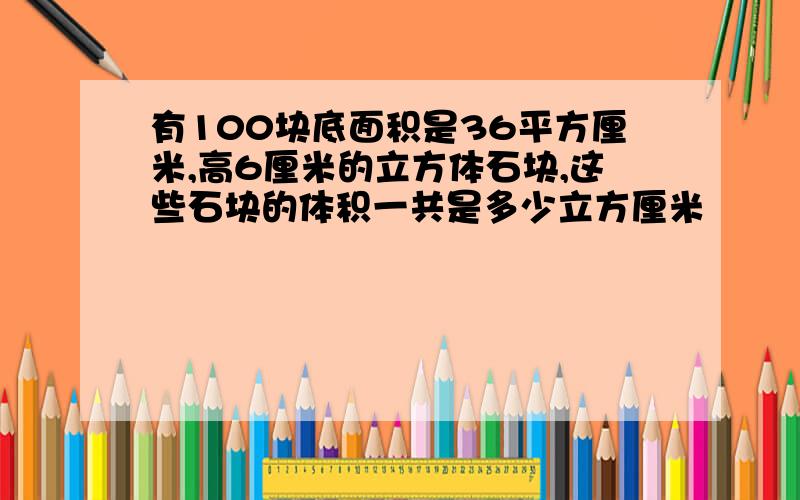 有100块底面积是36平方厘米,高6厘米的立方体石块,这些石块的体积一共是多少立方厘米