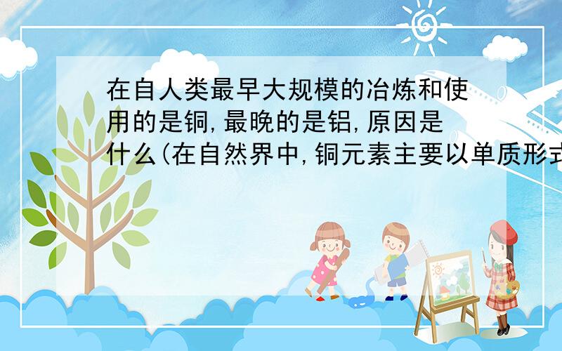 在自人类最早大规模的冶炼和使用的是铜,最晚的是铝,原因是什么(在自然界中,铜元素主要以单质形式存在,铝