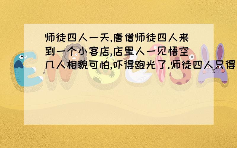 师徒四人一天,唐僧师徒四人来到一个小客店,店里人一见悟空几人相貌可怕,吓得跑光了.师徒四人只得自己动手做饭.他们一个在挑