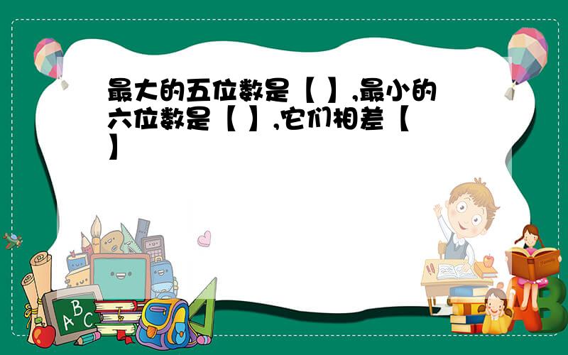 最大的五位数是【 】,最小的六位数是【 】,它们相差【 】