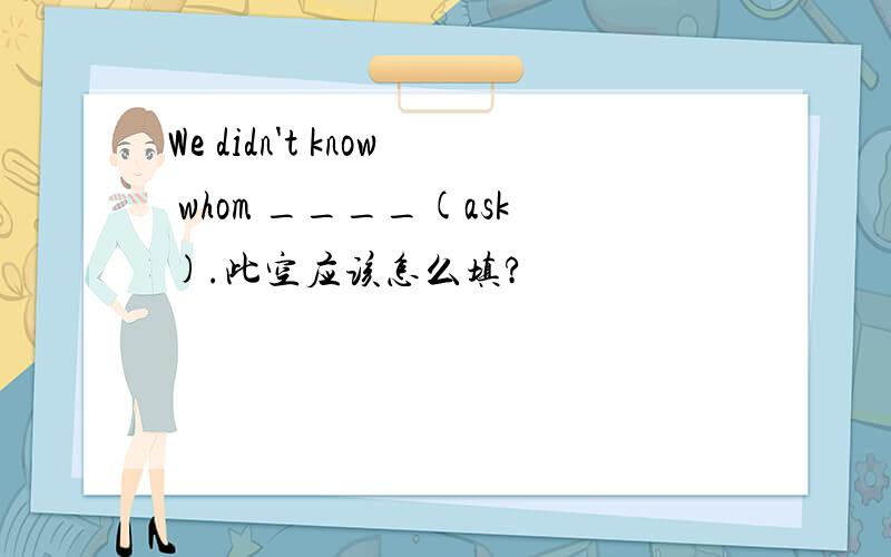 We didn't know whom ____(ask).此空应该怎么填?