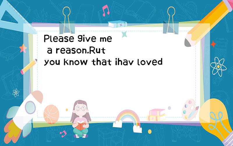 Please give me a reason.Rut you know that ihav loved