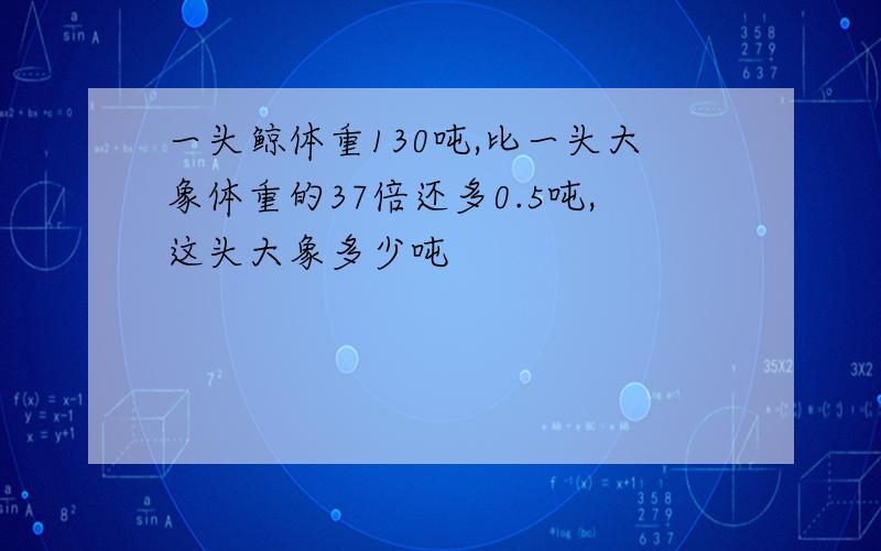 一头鲸体重130吨,比一头大象体重的37倍还多0.5吨,这头大象多少吨