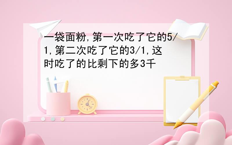 一袋面粉,第一次吃了它的5/1,第二次吃了它的3/1,这时吃了的比剩下的多3千